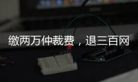 缴两万仲裁费
，退三百网购款�：消费仲裁“霸王协议”