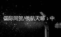 国际同贺/俄航天局：中国又向前迈出自信一步