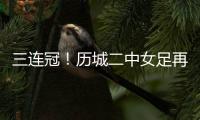 三连冠！历城二中女足再夺全国总冠军