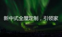 新中式全屋定制，引领家居新时尚！