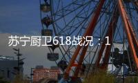 苏宁厨卫618战况：12小时同比增长76%